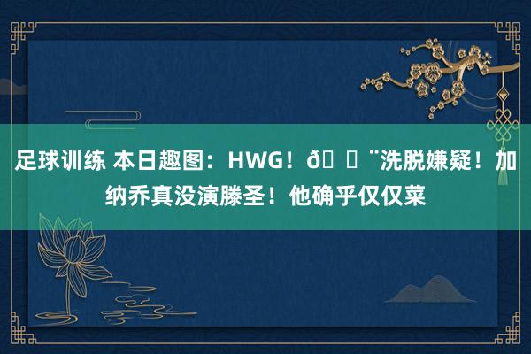 足球训练 本日趣图：HWG！🚨洗脱嫌疑！加纳乔真没演滕圣！他确乎仅仅菜