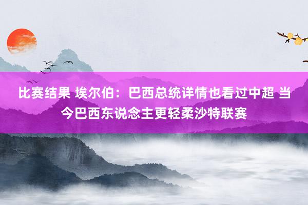 比赛结果 埃尔伯：巴西总统详情也看过中超 当今巴西东说念主更轻柔沙特联赛