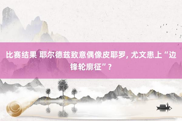 比赛结果 耶尔德兹致意偶像皮耶罗, 尤文患上“边锋轮廓征”?