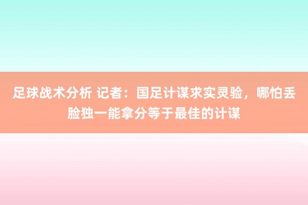 足球战术分析 记者：国足计谋求实灵验，哪怕丢脸独一能拿分等于最佳的计谋