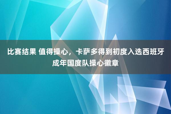 比赛结果 值得操心，卡萨多得到初度入选西班牙成年国度队操心徽章