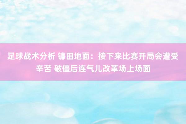 足球战术分析 镰田地面：接下来比赛开局会遭受辛苦 破僵后连气儿改革场上场面