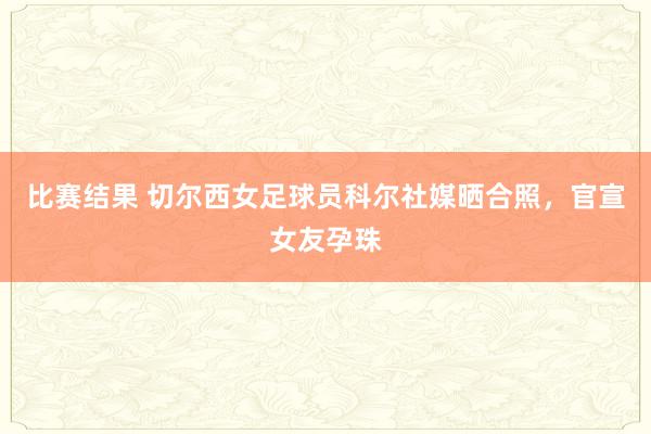 比赛结果 切尔西女足球员科尔社媒晒合照，官宣女友孕珠