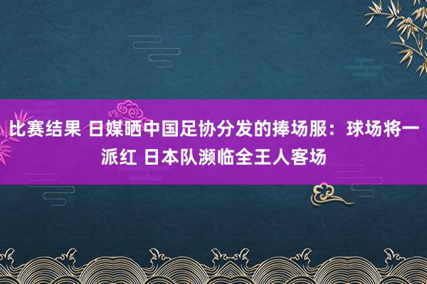 比赛结果 日媒晒中国足协分发的捧场服：球场将一派红 日本队濒临全王人客场