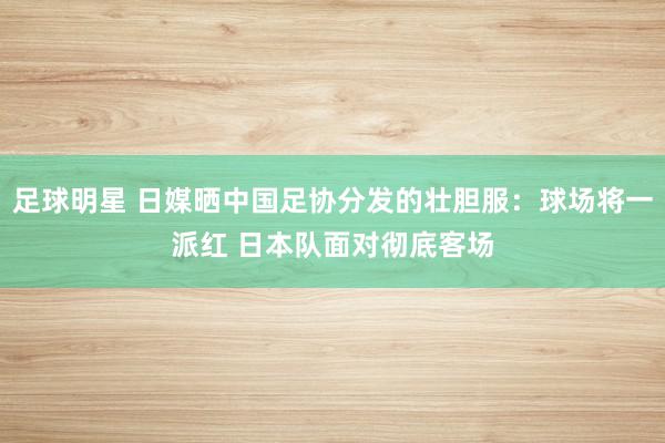 足球明星 日媒晒中国足协分发的壮胆服：球场将一派红 日本队面对彻底客场