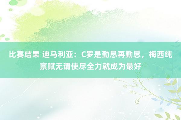 比赛结果 迪马利亚：C罗是勤恳再勤恳，梅西纯禀赋无谓使尽全力就成为最好