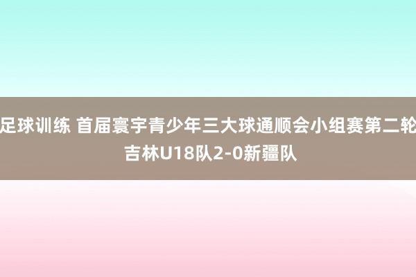 足球训练 首届寰宇青少年三大球通顺会小组赛第二轮 吉林U18队2-0新疆队