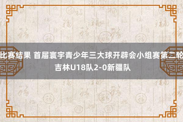 比赛结果 首届寰宇青少年三大球开辟会小组赛第二轮 吉林U18队2-0新疆队