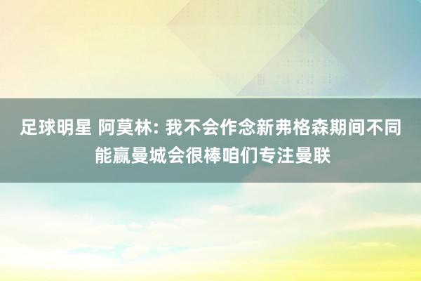 足球明星 阿莫林: 我不会作念新弗格森期间不同 能赢曼城会很棒咱们专注曼联