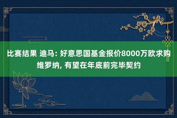 比赛结果 迪马: 好意思国基金报价8000万欧求购维罗纳, 有望在年底前完毕契约