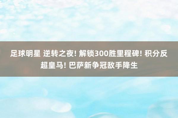 足球明星 逆转之夜! 解锁300胜里程碑! 积分反超皇马! 巴萨新争冠敌手降生