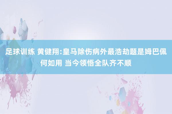 足球训练 黄健翔:皇马除伤病外最浩劫题是姆巴佩何如用 当今领悟全队齐不顺