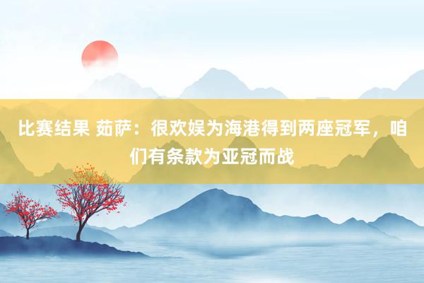 比赛结果 茹萨：很欢娱为海港得到两座冠军，咱们有条款为亚冠而战