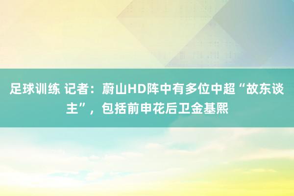 足球训练 记者：蔚山HD阵中有多位中超“故东谈主”，包括前申花后卫金基熙