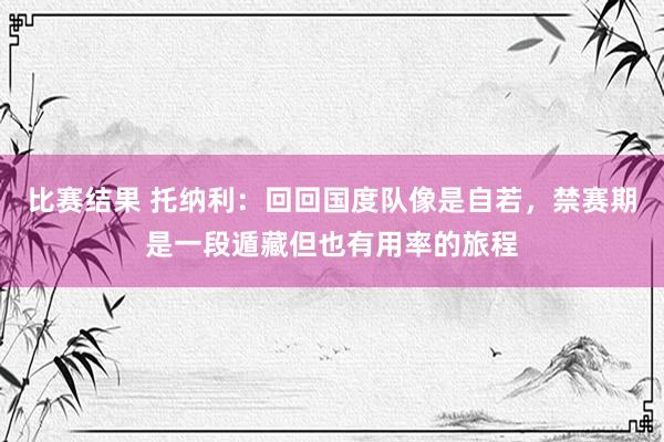 比赛结果 托纳利：回回国度队像是自若，禁赛期是一段遁藏但也有用率的旅程