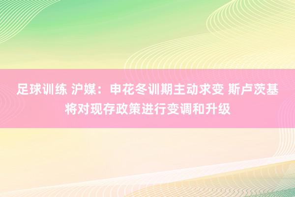 足球训练 沪媒：申花冬训期主动求变 斯卢茨基将对现存政策进行变调和升级