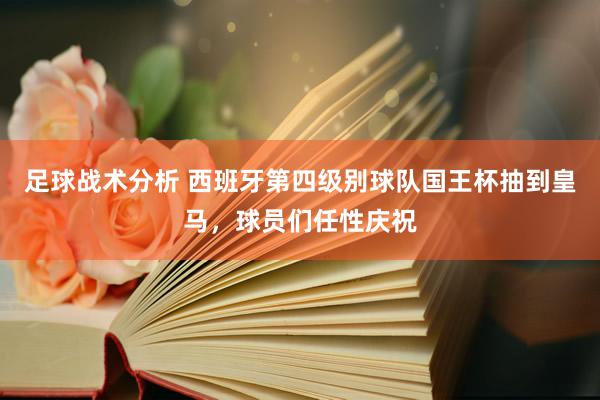 足球战术分析 西班牙第四级别球队国王杯抽到皇马，球员们任性庆祝