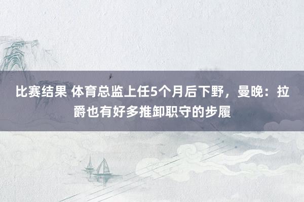 比赛结果 体育总监上任5个月后下野，曼晚：拉爵也有好多推卸职守的步履