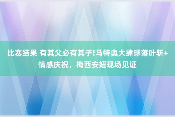 比赛结果 有其父必有其子!马特奥大肆球落叶斩+情感庆祝，梅西安妞现场见证