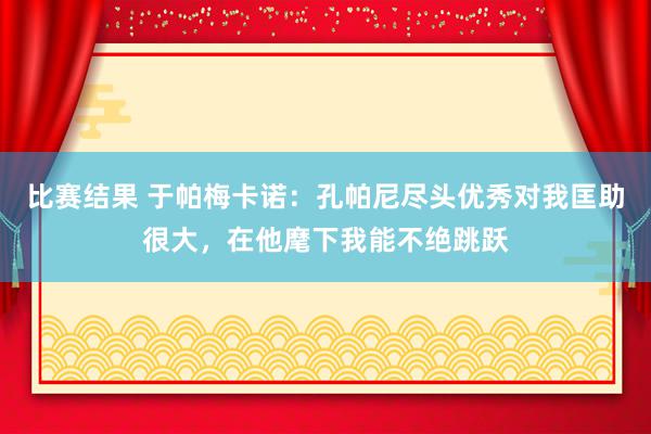 比赛结果 于帕梅卡诺：孔帕尼尽头优秀对我匡助很大，在他麾下我能不绝跳跃