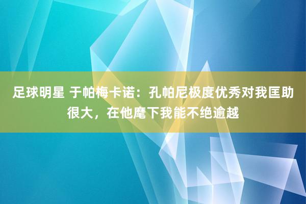 足球明星 于帕梅卡诺：孔帕尼极度优秀对我匡助很大，在他麾下我能不绝逾越