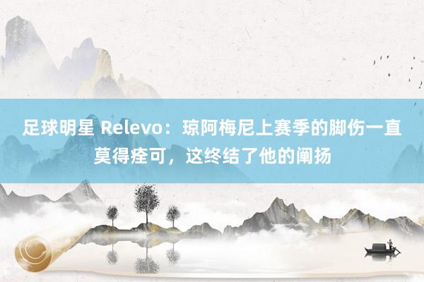 足球明星 Relevo：琼阿梅尼上赛季的脚伤一直莫得痊可，这终结了他的阐扬