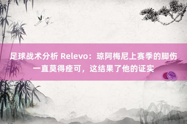 足球战术分析 Relevo：琼阿梅尼上赛季的脚伤一直莫得痊可，这结果了他的证实