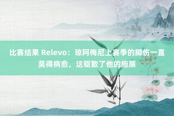 比赛结果 Relevo：琼阿梅尼上赛季的脚伤一直莫得病愈，这驱散了他的施展