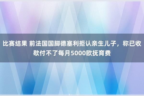 比赛结果 前法国国脚德塞利拒认亲生儿子，称已收歇付不了每月5000欧抚育费