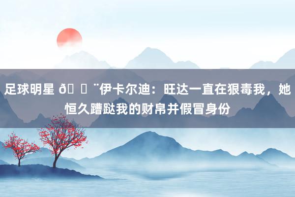 足球明星 😨伊卡尔迪：旺达一直在狠毒我，她恒久蹧跶我的财帛并假冒身份