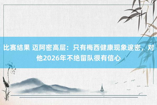 比赛结果 迈阿密高层：只有梅西健康现象邃密，对他2026年不绝留队很有信心