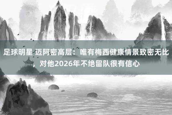 足球明星 迈阿密高层：唯有梅西健康情景致密无比，对他2026年不绝留队很有信心