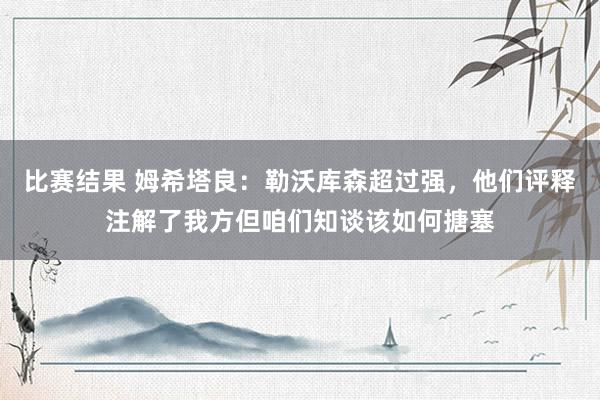 比赛结果 姆希塔良：勒沃库森超过强，他们评释注解了我方但咱们知谈该如何搪塞