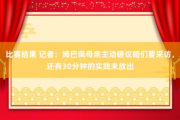 比赛结果 记者：姆巴佩母亲主动磋议咱们要采访，还有30分钟的实践未放出