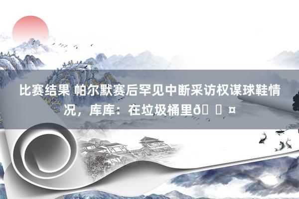 比赛结果 帕尔默赛后罕见中断采访权谋球鞋情况，库库：在垃圾桶里😤