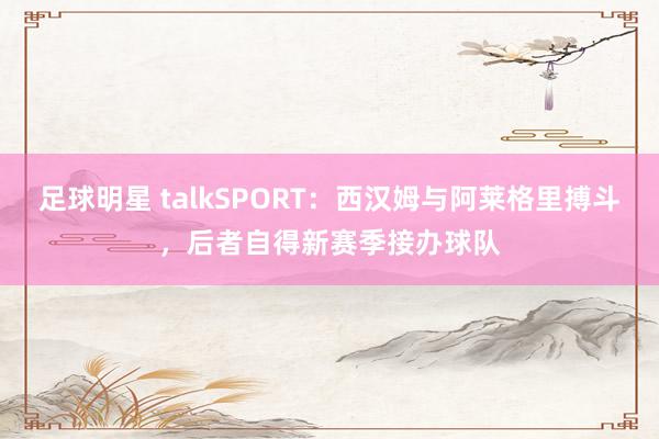 足球明星 talkSPORT：西汉姆与阿莱格里搏斗，后者自得新赛季接办球队