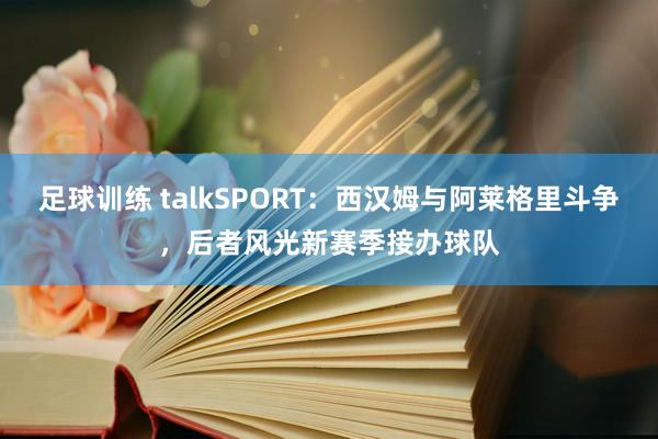 足球训练 talkSPORT：西汉姆与阿莱格里斗争，后者风光新赛季接办球队