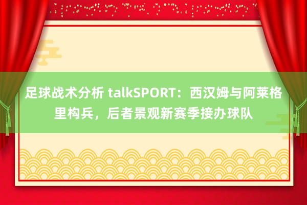 足球战术分析 talkSPORT：西汉姆与阿莱格里构兵，后者景观新赛季接办球队