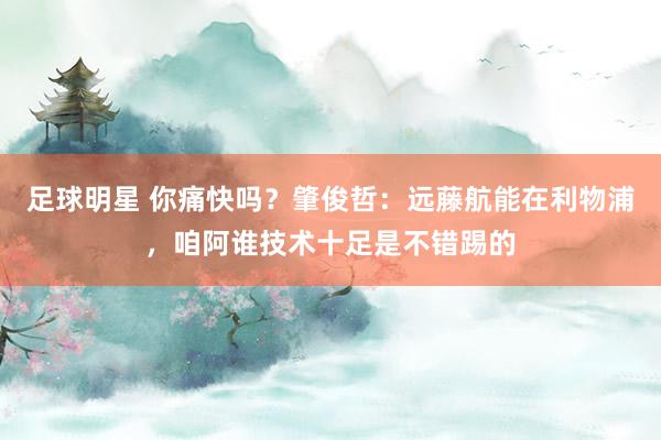 足球明星 你痛快吗？肇俊哲：远藤航能在利物浦，咱阿谁技术十足是不错踢的