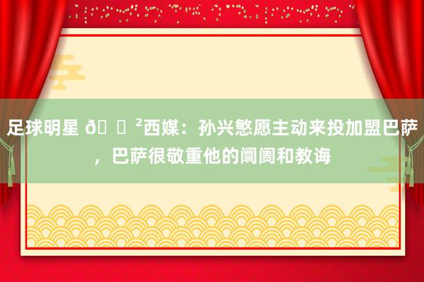 足球明星 😲西媒：孙兴慜愿主动来投加盟巴萨，巴萨很敬重他的阛阓和教诲