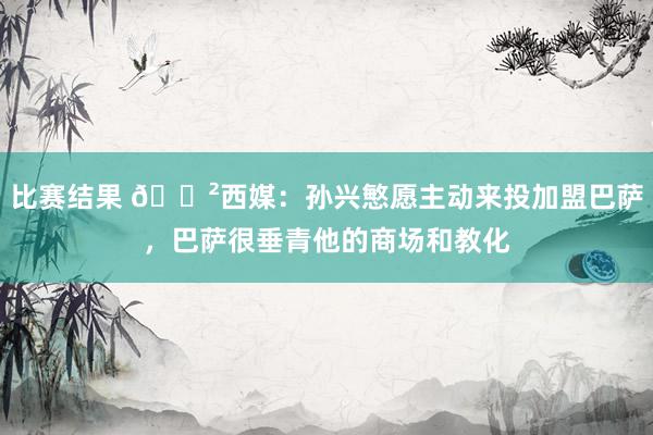 比赛结果 😲西媒：孙兴慜愿主动来投加盟巴萨，巴萨很垂青他的商场和教化