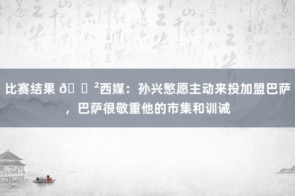 比赛结果 😲西媒：孙兴慜愿主动来投加盟巴萨，巴萨很敬重他的市集和训诫