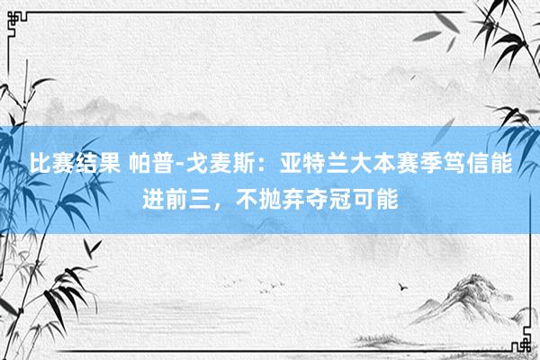 比赛结果 帕普-戈麦斯：亚特兰大本赛季笃信能进前三，不抛弃夺冠可能