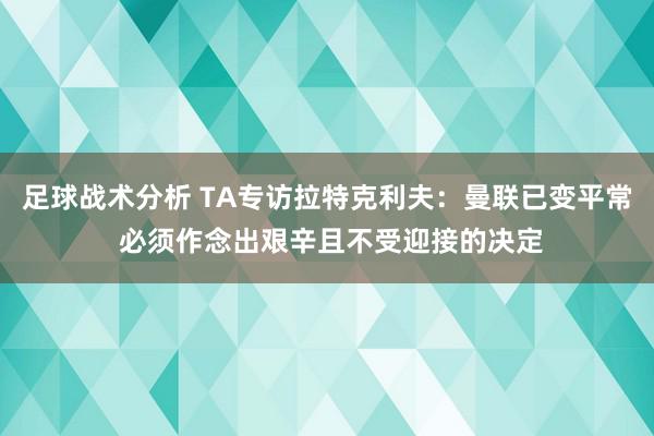 足球战术分析 TA专访拉特克利夫：曼联已变平常 必须作念出艰辛且不受迎接的决定