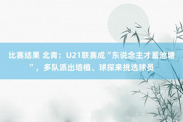 比赛结果 北青：U21联赛成“东说念主才蓄池塘”，多队派出培植、球探来挑选球员