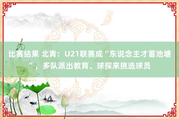 比赛结果 北青：U21联赛成“东说念主才蓄池塘”，多队派出教育、球探来挑选球员