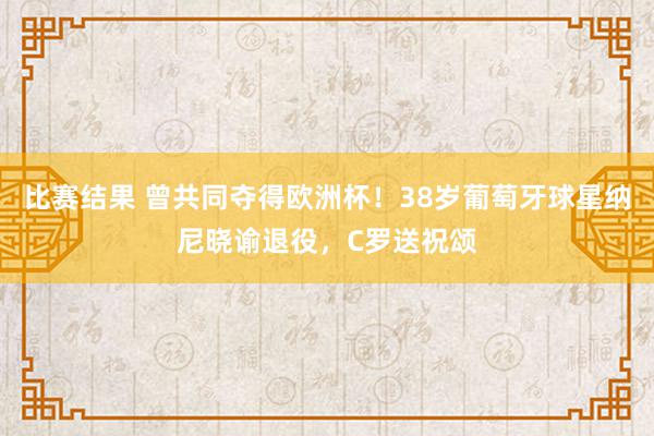 比赛结果 曾共同夺得欧洲杯！38岁葡萄牙球星纳尼晓谕退役，C罗送祝颂