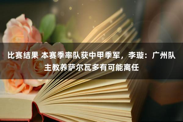 比赛结果 本赛季率队获中甲季军，李璇：广州队主教养萨尔瓦多有可能离任