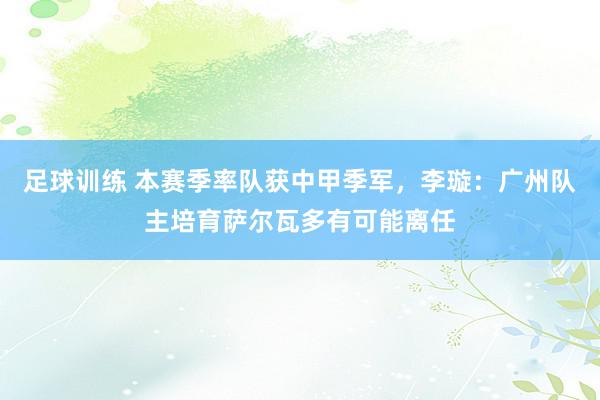 足球训练 本赛季率队获中甲季军，李璇：广州队主培育萨尔瓦多有可能离任