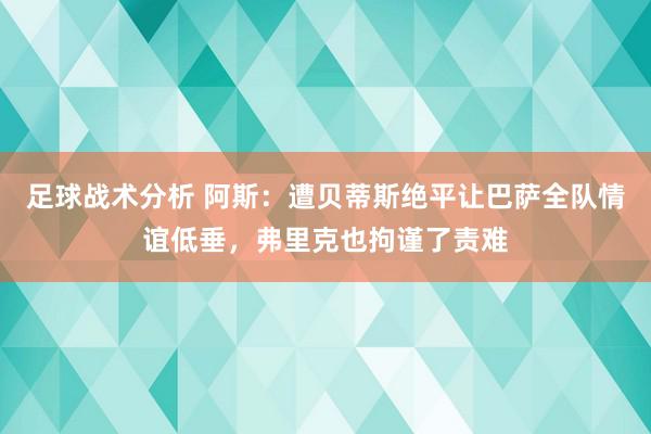 足球战术分析 阿斯：遭贝蒂斯绝平让巴萨全队情谊低垂，弗里克也拘谨了责难